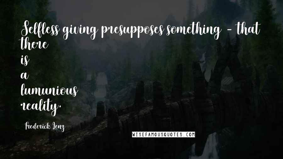 Frederick Lenz Quotes: Selfless giving presupposes something - that there is a lumunious reality.