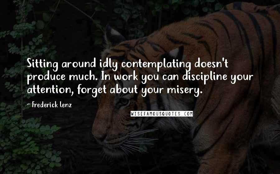 Frederick Lenz Quotes: Sitting around idly contemplating doesn't produce much. In work you can discipline your attention, forget about your misery.