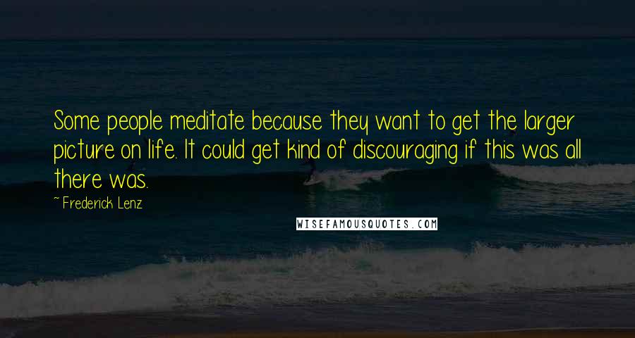 Frederick Lenz Quotes: Some people meditate because they want to get the larger picture on life. It could get kind of discouraging if this was all there was.