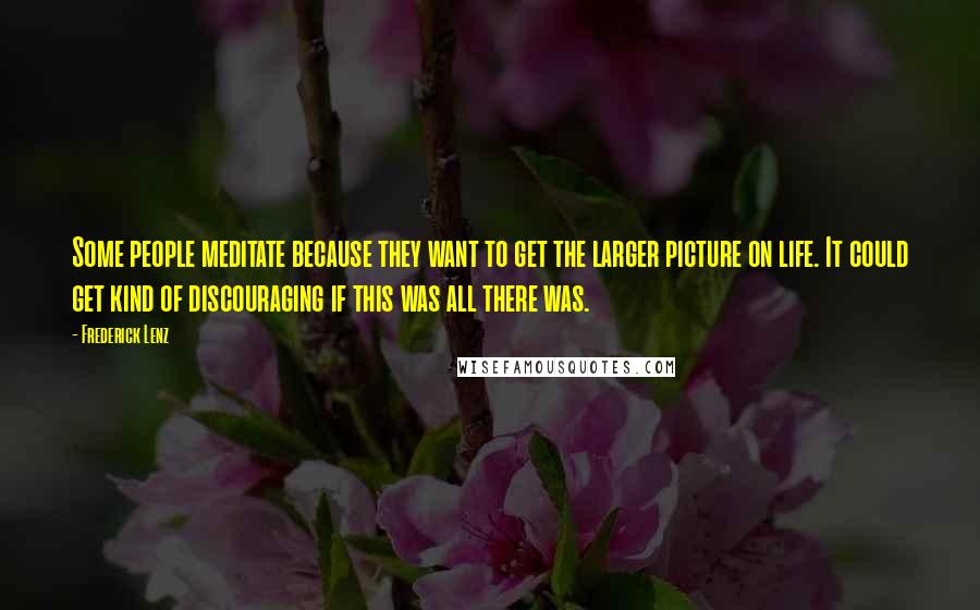 Frederick Lenz Quotes: Some people meditate because they want to get the larger picture on life. It could get kind of discouraging if this was all there was.