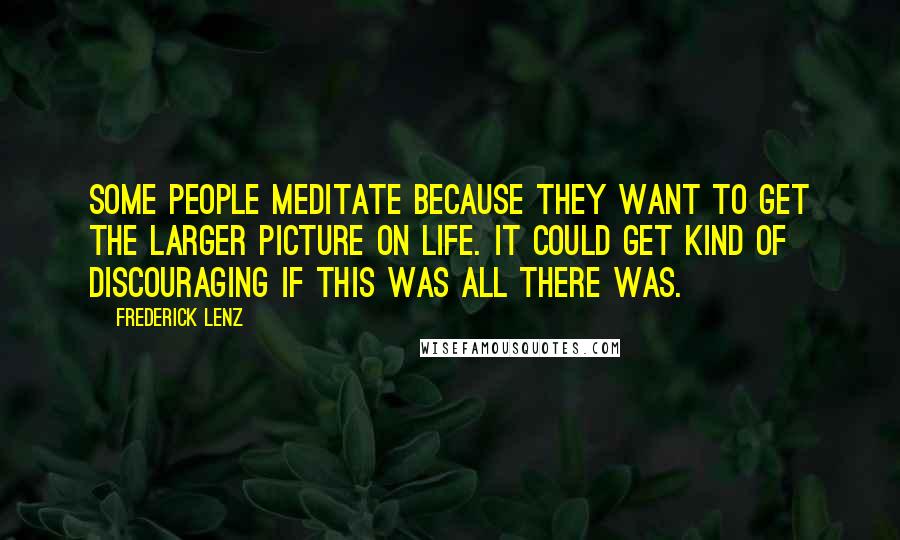 Frederick Lenz Quotes: Some people meditate because they want to get the larger picture on life. It could get kind of discouraging if this was all there was.