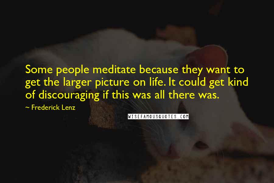 Frederick Lenz Quotes: Some people meditate because they want to get the larger picture on life. It could get kind of discouraging if this was all there was.