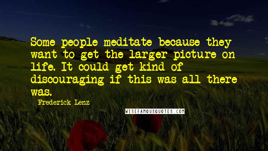 Frederick Lenz Quotes: Some people meditate because they want to get the larger picture on life. It could get kind of discouraging if this was all there was.