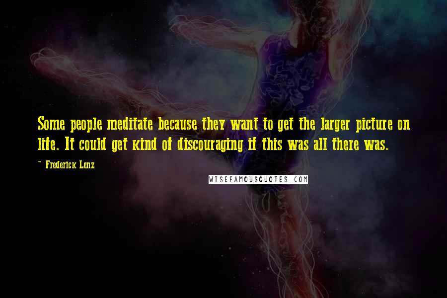 Frederick Lenz Quotes: Some people meditate because they want to get the larger picture on life. It could get kind of discouraging if this was all there was.