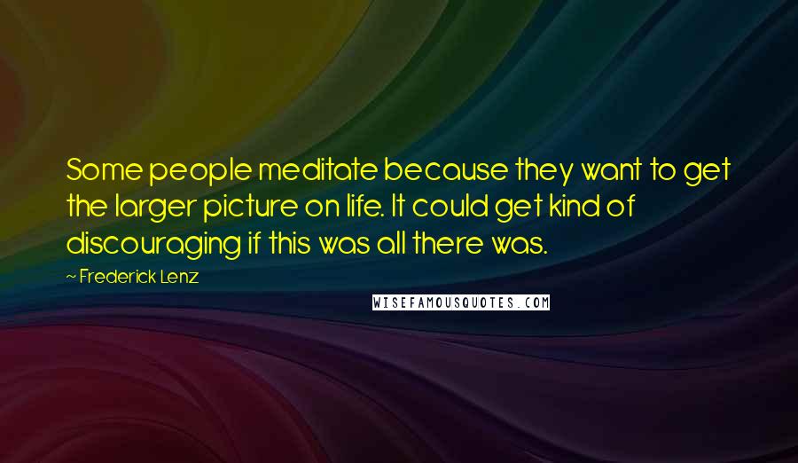 Frederick Lenz Quotes: Some people meditate because they want to get the larger picture on life. It could get kind of discouraging if this was all there was.