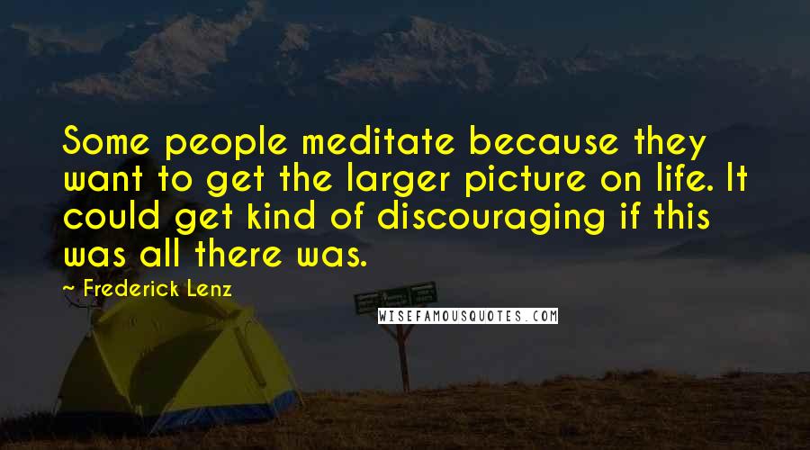 Frederick Lenz Quotes: Some people meditate because they want to get the larger picture on life. It could get kind of discouraging if this was all there was.