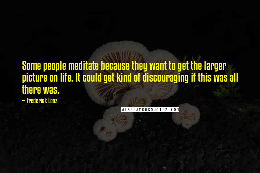 Frederick Lenz Quotes: Some people meditate because they want to get the larger picture on life. It could get kind of discouraging if this was all there was.