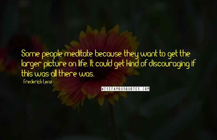 Frederick Lenz Quotes: Some people meditate because they want to get the larger picture on life. It could get kind of discouraging if this was all there was.