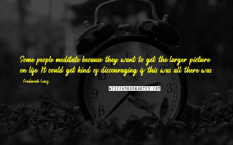 Frederick Lenz Quotes: Some people meditate because they want to get the larger picture on life. It could get kind of discouraging if this was all there was.