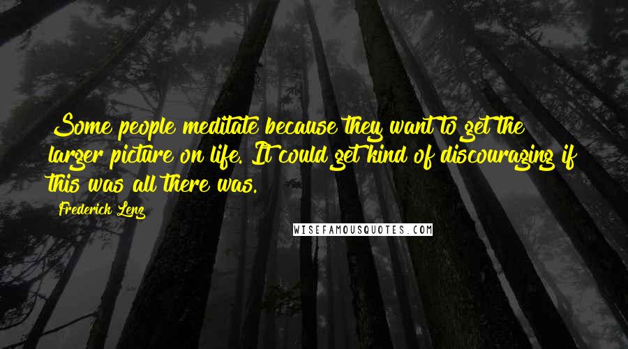 Frederick Lenz Quotes: Some people meditate because they want to get the larger picture on life. It could get kind of discouraging if this was all there was.