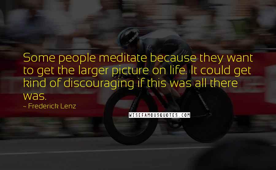 Frederick Lenz Quotes: Some people meditate because they want to get the larger picture on life. It could get kind of discouraging if this was all there was.