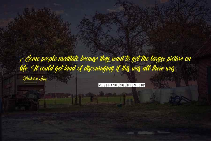 Frederick Lenz Quotes: Some people meditate because they want to get the larger picture on life. It could get kind of discouraging if this was all there was.