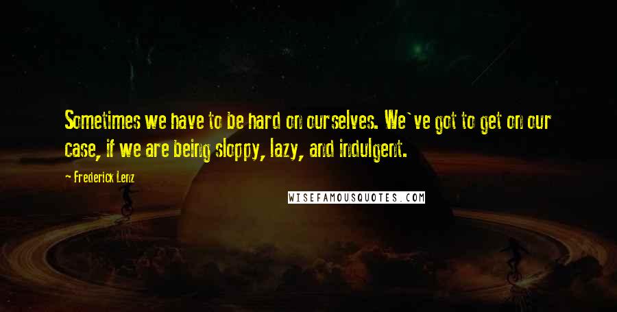 Frederick Lenz Quotes: Sometimes we have to be hard on ourselves. We've got to get on our case, if we are being sloppy, lazy, and indulgent.