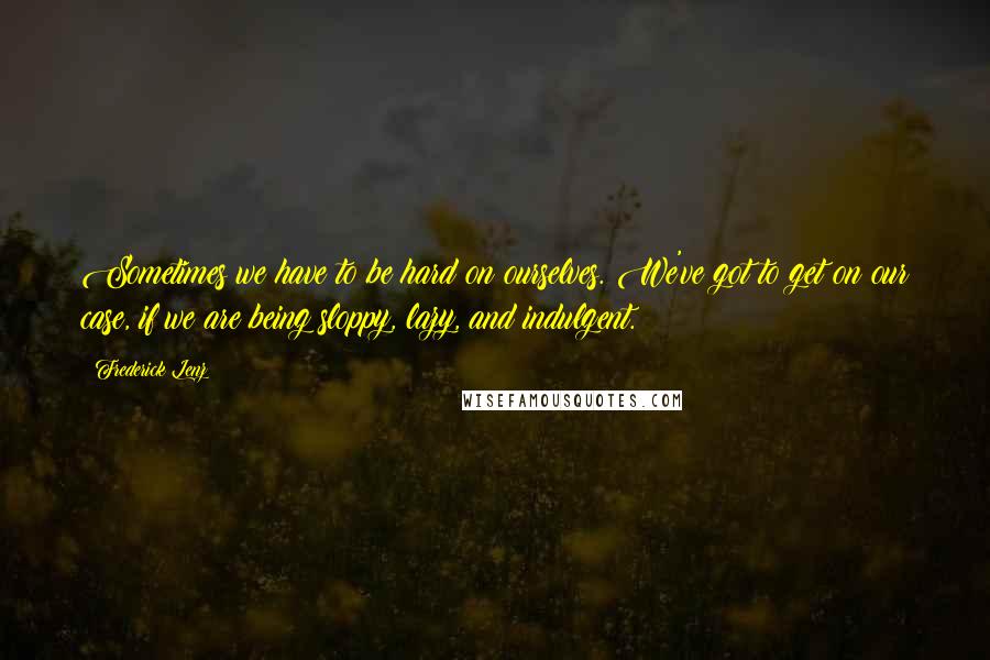 Frederick Lenz Quotes: Sometimes we have to be hard on ourselves. We've got to get on our case, if we are being sloppy, lazy, and indulgent.