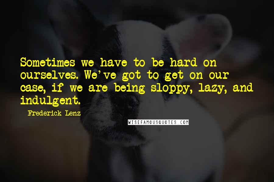 Frederick Lenz Quotes: Sometimes we have to be hard on ourselves. We've got to get on our case, if we are being sloppy, lazy, and indulgent.
