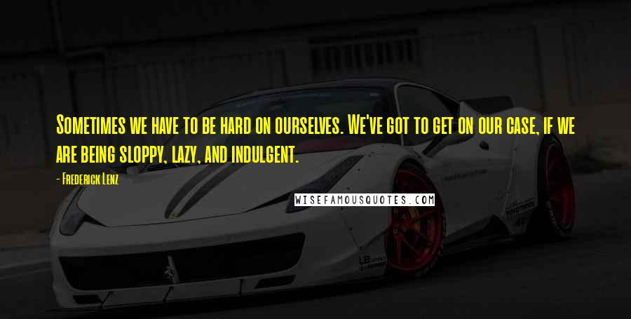 Frederick Lenz Quotes: Sometimes we have to be hard on ourselves. We've got to get on our case, if we are being sloppy, lazy, and indulgent.