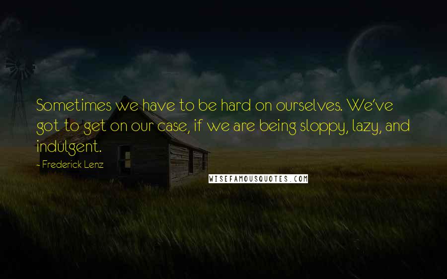 Frederick Lenz Quotes: Sometimes we have to be hard on ourselves. We've got to get on our case, if we are being sloppy, lazy, and indulgent.