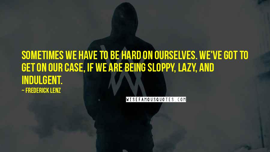 Frederick Lenz Quotes: Sometimes we have to be hard on ourselves. We've got to get on our case, if we are being sloppy, lazy, and indulgent.