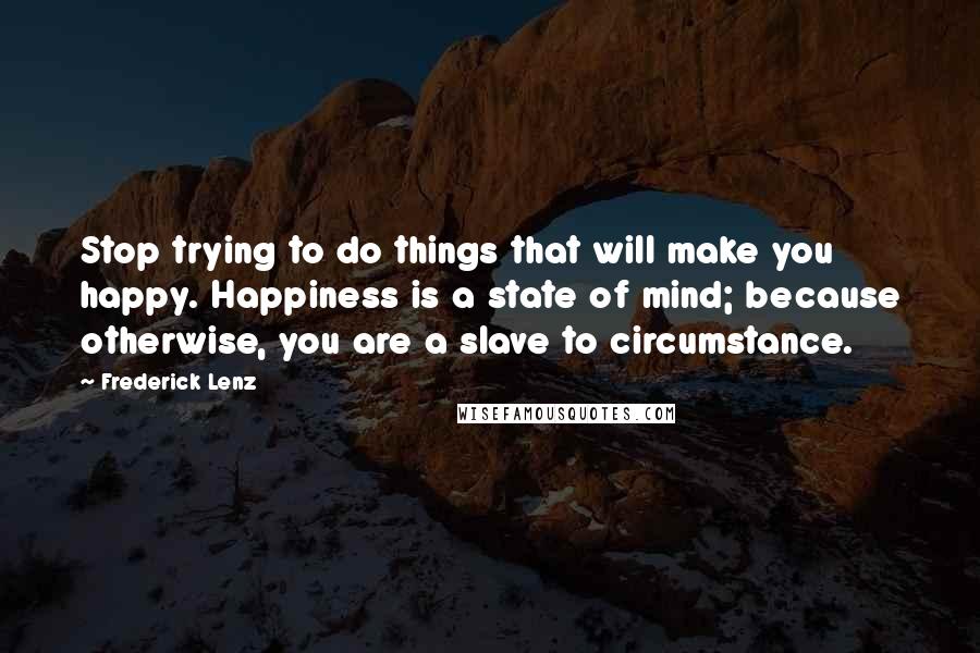 Frederick Lenz Quotes: Stop trying to do things that will make you happy. Happiness is a state of mind; because otherwise, you are a slave to circumstance.