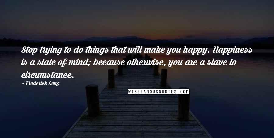 Frederick Lenz Quotes: Stop trying to do things that will make you happy. Happiness is a state of mind; because otherwise, you are a slave to circumstance.