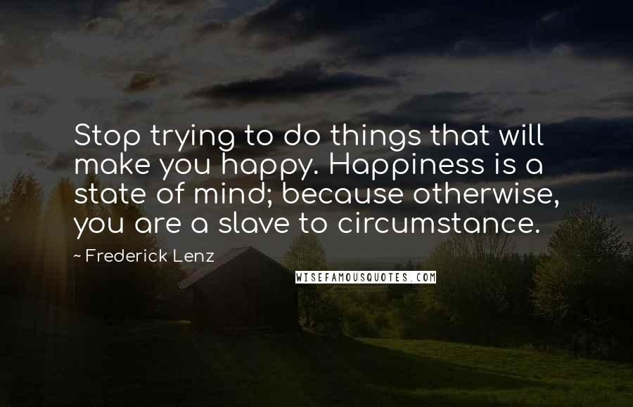 Frederick Lenz Quotes: Stop trying to do things that will make you happy. Happiness is a state of mind; because otherwise, you are a slave to circumstance.