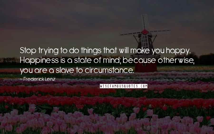 Frederick Lenz Quotes: Stop trying to do things that will make you happy. Happiness is a state of mind; because otherwise, you are a slave to circumstance.