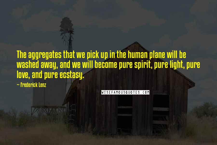 Frederick Lenz Quotes: The aggregates that we pick up in the human plane will be washed away, and we will become pure spirit, pure light, pure love, and pure ecstasy.