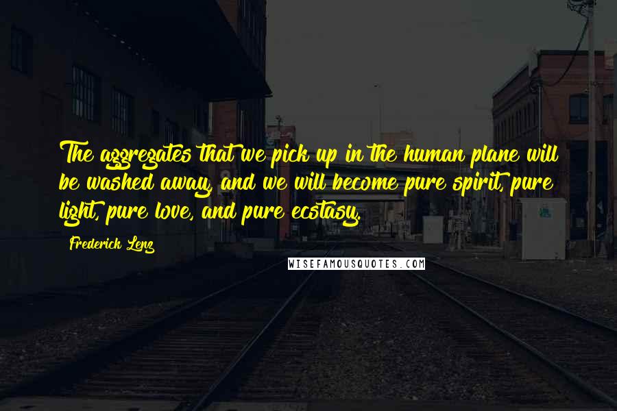 Frederick Lenz Quotes: The aggregates that we pick up in the human plane will be washed away, and we will become pure spirit, pure light, pure love, and pure ecstasy.