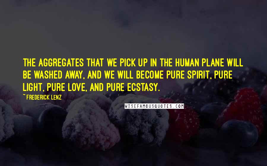 Frederick Lenz Quotes: The aggregates that we pick up in the human plane will be washed away, and we will become pure spirit, pure light, pure love, and pure ecstasy.