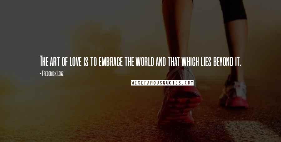 Frederick Lenz Quotes: The art of love is to embrace the world and that which lies beyond it.