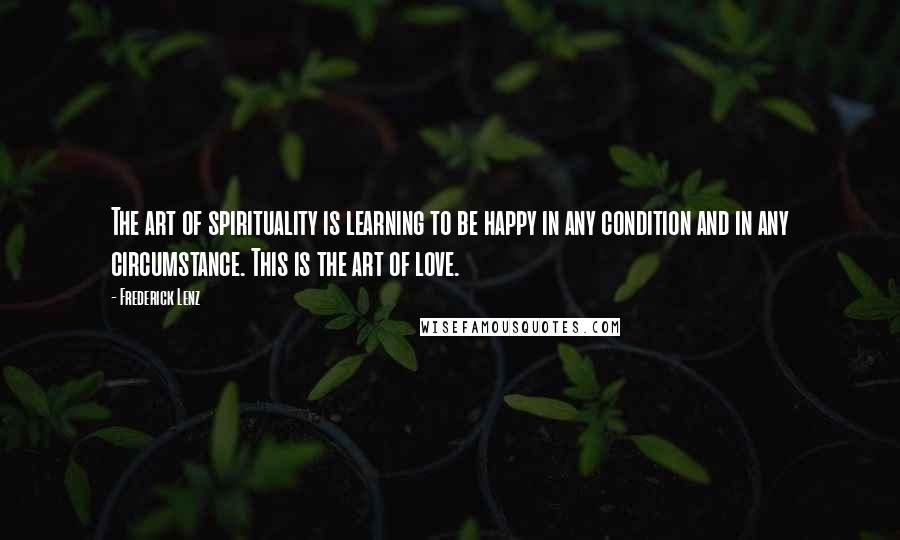 Frederick Lenz Quotes: The art of spirituality is learning to be happy in any condition and in any circumstance. This is the art of love.