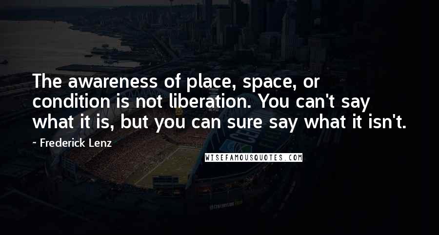 Frederick Lenz Quotes: The awareness of place, space, or condition is not liberation. You can't say what it is, but you can sure say what it isn't.