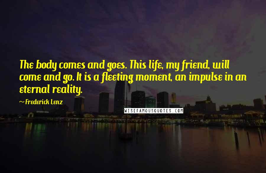 Frederick Lenz Quotes: The body comes and goes. This life, my friend, will come and go. It is a fleeting moment, an impulse in an eternal reality.