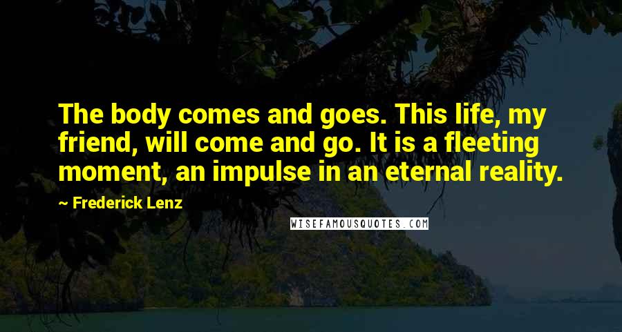 Frederick Lenz Quotes: The body comes and goes. This life, my friend, will come and go. It is a fleeting moment, an impulse in an eternal reality.