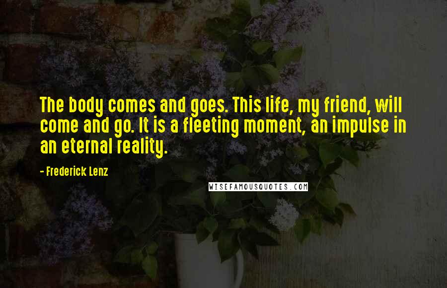 Frederick Lenz Quotes: The body comes and goes. This life, my friend, will come and go. It is a fleeting moment, an impulse in an eternal reality.