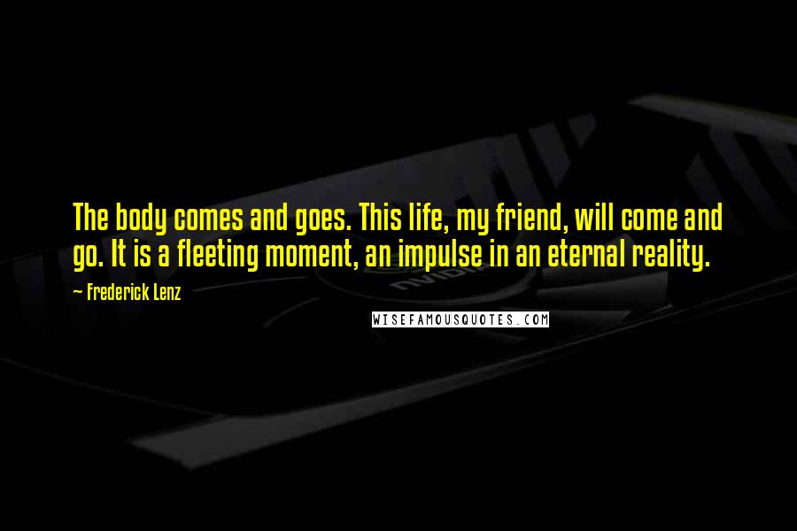 Frederick Lenz Quotes: The body comes and goes. This life, my friend, will come and go. It is a fleeting moment, an impulse in an eternal reality.