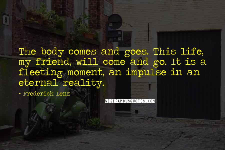 Frederick Lenz Quotes: The body comes and goes. This life, my friend, will come and go. It is a fleeting moment, an impulse in an eternal reality.