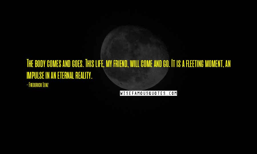 Frederick Lenz Quotes: The body comes and goes. This life, my friend, will come and go. It is a fleeting moment, an impulse in an eternal reality.