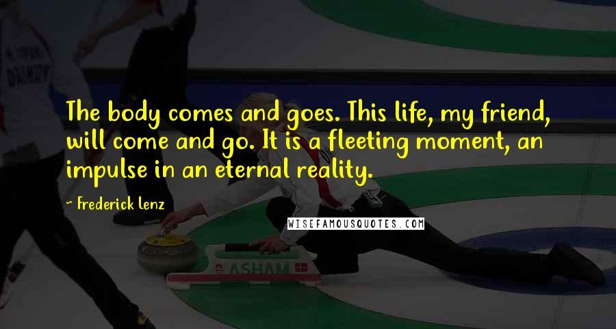 Frederick Lenz Quotes: The body comes and goes. This life, my friend, will come and go. It is a fleeting moment, an impulse in an eternal reality.
