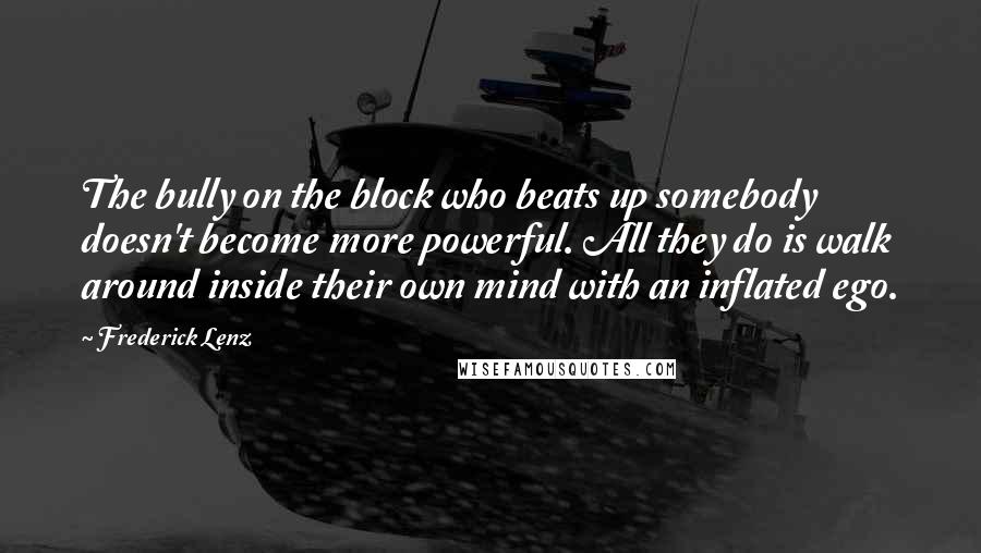 Frederick Lenz Quotes: The bully on the block who beats up somebody doesn't become more powerful. All they do is walk around inside their own mind with an inflated ego.