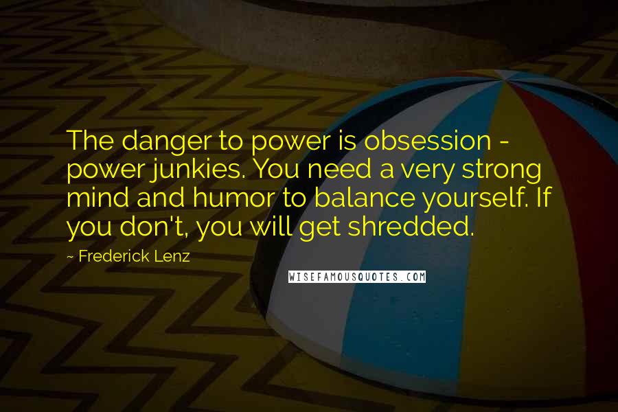 Frederick Lenz Quotes: The danger to power is obsession - power junkies. You need a very strong mind and humor to balance yourself. If you don't, you will get shredded.