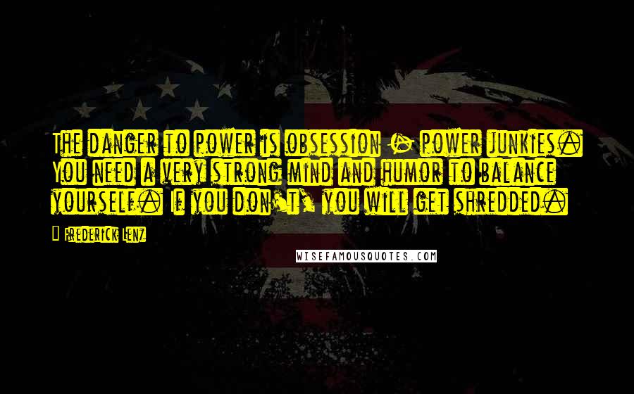 Frederick Lenz Quotes: The danger to power is obsession - power junkies. You need a very strong mind and humor to balance yourself. If you don't, you will get shredded.