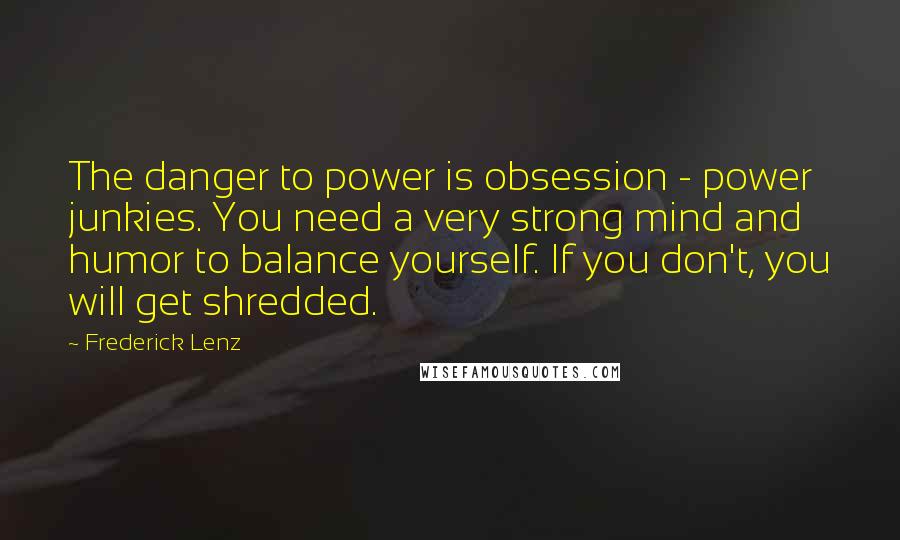 Frederick Lenz Quotes: The danger to power is obsession - power junkies. You need a very strong mind and humor to balance yourself. If you don't, you will get shredded.