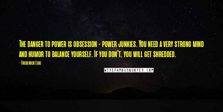 Frederick Lenz Quotes: The danger to power is obsession - power junkies. You need a very strong mind and humor to balance yourself. If you don't, you will get shredded.