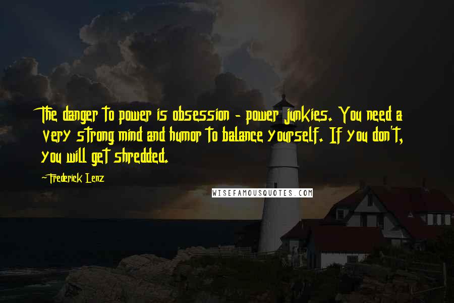 Frederick Lenz Quotes: The danger to power is obsession - power junkies. You need a very strong mind and humor to balance yourself. If you don't, you will get shredded.