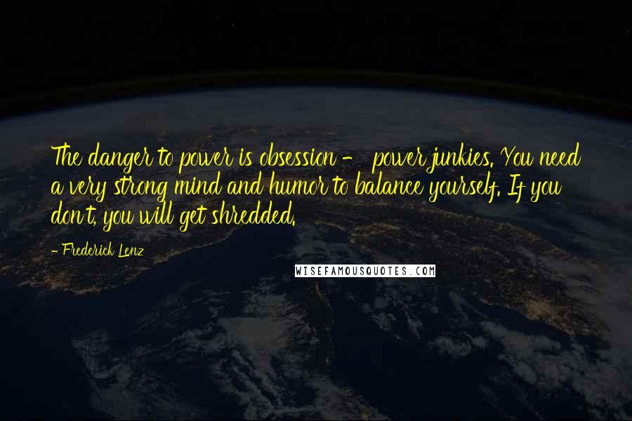 Frederick Lenz Quotes: The danger to power is obsession - power junkies. You need a very strong mind and humor to balance yourself. If you don't, you will get shredded.