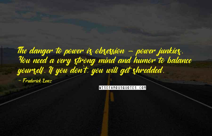 Frederick Lenz Quotes: The danger to power is obsession - power junkies. You need a very strong mind and humor to balance yourself. If you don't, you will get shredded.