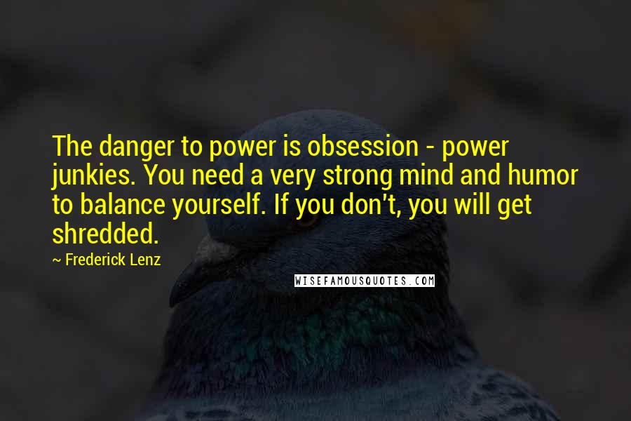 Frederick Lenz Quotes: The danger to power is obsession - power junkies. You need a very strong mind and humor to balance yourself. If you don't, you will get shredded.