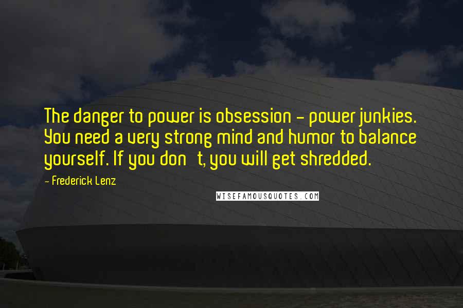 Frederick Lenz Quotes: The danger to power is obsession - power junkies. You need a very strong mind and humor to balance yourself. If you don't, you will get shredded.