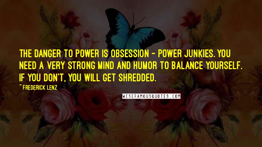 Frederick Lenz Quotes: The danger to power is obsession - power junkies. You need a very strong mind and humor to balance yourself. If you don't, you will get shredded.